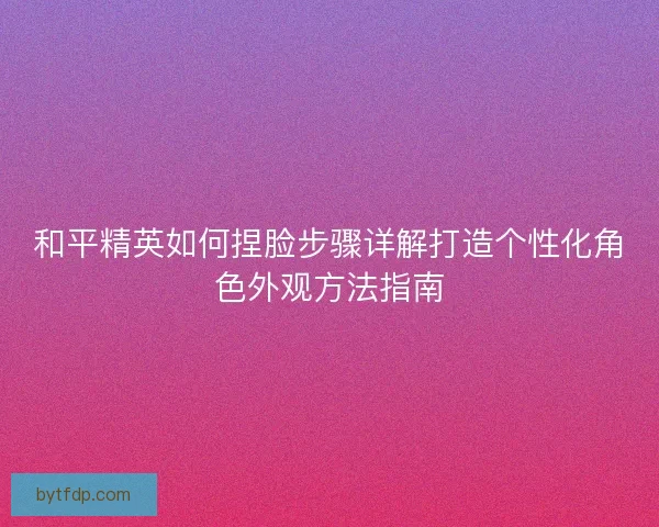 和平精英如何捏脸步骤详解打造个性化角色外观方法指南