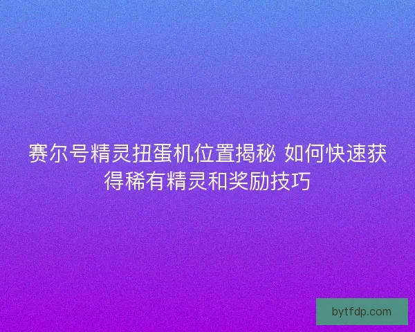 赛尔号精灵扭蛋机位置揭秘 如何快速获得稀有精灵和奖励技巧