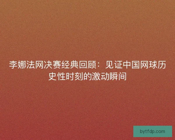 李娜法网决赛经典回顾：见证中国网球历史性时刻的激动瞬间