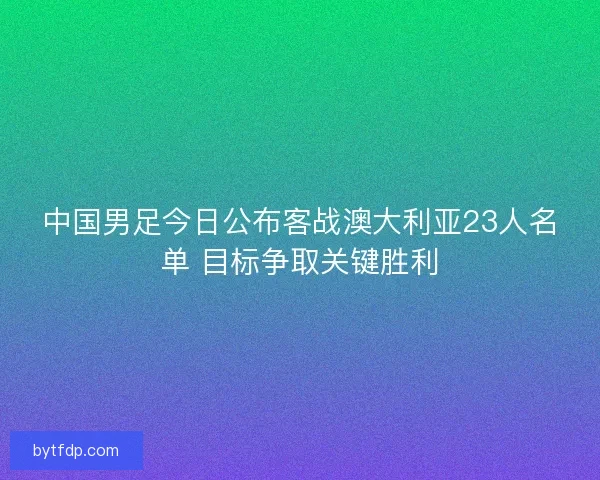 中国男足今日公布客战澳大利亚23人名单 目标争取关键胜利
