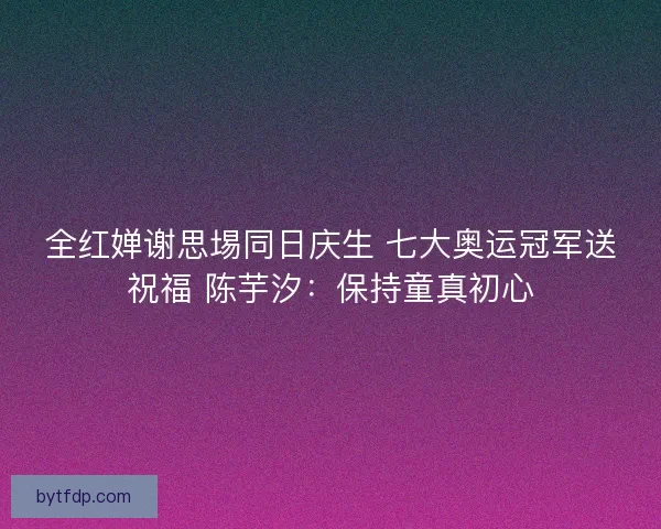 全红婵谢思埸同日庆生 七大奥运冠军送祝福 陈芋汐：保持童真初心